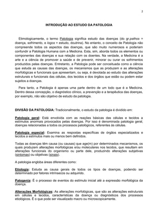 2
INTRODUÇÃO AO ESTUDO DA PATOLOGIA
Etimologicamente, o termo Patologia significa estudo das doenças (do gr.pathos =
doença, sofrimento, e logos = estudo, doutrina). No entanto, o conceito de Patologia não
compreende todos os aspectos das doenças, que são muito numerosos e poderiam
confundir a Patologia Humana com a Medicina. Esta, sim, aborda todos os elementos ou
componentes das doenças e sua relação com os doentes. Na verdade, a Medicina é a
arte e a ciência de promover a saúde e de prevenir, minorar ou curar os sofrimentos
produzidos pelas doenças. Entretanto, a Patologia pode ser conceituada como a ciência
que estuda as causas das doenças, os mecanismos que as produzem e as alterações
morfológicas e funcionais que apresentam, ou seja, é devotada ao estudo das alterações
estruturais e funcionais das células, dos tecidos e dos órgãos que estão ou podem estar
sujeitos a doenças.
Para tanto, a Patologia é apenas uma parte dentro de um todo que é a Medicina.
Dentro dessa concepção, o diagnóstico clínico, a prevenção e a terapêutica das doenças,
por exemplo, não são objetivo de estudo da patologia.
DIVISÃO DA PATOLOGIA: Tradicionalmente, o estudo da patologia é dividido em:
Patologia geral: Está envolvida com as reações básicas das células e tecidos a
estímulos anormais provocados pelas doenças. Por isso é denominada patologia geral,
doenças relacionadas a todos os processos patológicos, referentes às células.
Patologia especial: Examina as respostas específicas de órgãos especializados e
tecidos a estímulos mais ou menos bem definidos.
Todas as doenças têm causa (ou causas) que age(m) por determinados mecanismos, os
quais produzem alterações morfológicas e/ou moleculares nos tecidos, que resultam em
alterações funcionais do organismo ou parte dele, produzindo alterações subjetivas
(sintomas) ou objetivas (sinais).
A patologia engloba áreas diferentes como:
Etiologia: Estuda as causa gerais de todos os tipos de doenças, podendo ser
determinado por fatores intrínsecos ou adquirido.
Patogenia: É o processo de eventos do estímulo inicial até a expressão morfológica da
doença.
Alterações Morfológicas: As alterações morfológicas, que são as alterações estruturais
em células e tecidos, características da doença ou diagnósticos dos processos
etiológicos. É o que pode ser visualizado macro ou microscopicamente.
 