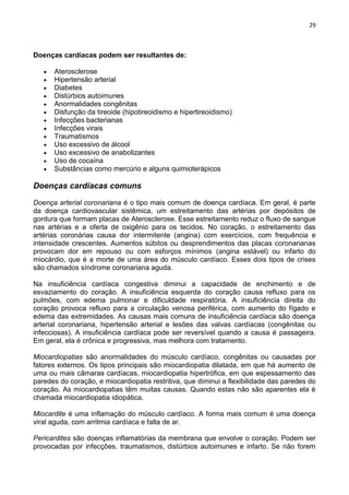 29
Doenças cardíacas podem ser resultantes de:
Aterosclerose
Hipertensão arterial
Diabetes
Distúrbios autoimunes
Anormalidades congênitas
Disfunção da tireoide (hipotireoidismo e hipertireoidismo)
Infecções bacterianas
Infecções virais
Traumatismos
Uso excessivo de álcool
Uso excessivo de anabolizantes
Uso de cocaína
Substâncias como mercúrio e alguns quimioterápicos
Doenças cardíacas comuns
Doença arterial coronariana é o tipo mais comum de doença cardíaca. Em geral, é parte
da doença cardiovascular sistêmica, um estreitamento das artérias por depósitos de
gordura que formam placas de Aterosclerose. Esse estreitamento reduz o fluxo de sangue
nas artérias e a oferta de oxigênio para os tecidos. No coração, o estreitamento das
artérias coronárias causa dor intermitente (angina) com exercícios, com frequência e
intensidade crescentes. Aumentos súbitos ou desprendimentos das placas coronarianas
provocam dor em repouso ou com esforços mínimos (angina estável) ou infarto do
miocárdio, que é a morte de uma área do músculo cardíaco. Esses dois tipos de crises
são chamados síndrome coronariana aguda.
Na insuficiência cardíaca congestiva diminui a capacidade de enchimento e de
esvaziamento do coração. A insuficiência esquerda do coração causa refluxo para os
pulmões, com edema pulmonar e dificuldade respiratória. A insuficiência direita do
coração provoca refluxo para a circulação venosa periférica, com aumento do fígado e
edema das extremidades. As causas mais comuns de insuficiência cardíaca são doença
arterial coronariana, hipertensão arterial e lesões das valvas cardíacas (congênitas ou
infecciosas). A insuficiência cardíaca pode ser reversível quando a causa é passageira.
Em geral, ela é crônica e progressiva, mas melhora com tratamento.
Miocardiopatias são anormalidades do músculo cardíaco, congênitas ou causadas por
fatores externos. Os tipos principais são miocardiopatia dilatada, em que há aumento de
uma ou mais câmaras cardíacas, miocardiopatia hipertrófica, em que espessamento das
paredes do coração, e miocardiopatia restritiva, que diminui a flexibilidade das paredes do
coração. As miocardiopatias têm muitas causas. Quando estas não são aparentes ela é
chamada miocardiopatia idiopática.
Miocardite é uma inflamação do músculo cardíaco. A forma mais comum é uma doença
viral aguda, com arritmia cardíaca e falta de ar.
Pericardites são doenças inflamatórias da membrana que envolve o coração. Podem ser
provocadas por infecções, traumatismos, distúrbios autoimunes e infarto. Se não forem
 