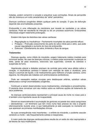 30
tratadas, podem comprimir o coração e prejudicar suas contrações. Sinais de pericardite
são dor torácica e um ruído característico de ―atrito‖ pericárdico.
Doenças cardíacas congênitas afetam qualquer parte do coração. O grau de disfunção
depende das anormalidades presentes.
Endocardite é uma inflamação da membrana que reveste as cavidades e as valvas
cardíacas. Pode ser resultante de infecção ou de um processo autoimune. Endocardites
infecciosas exigem tratamento prolongado.
Existem três tipos de distúrbios das valvas cardíacas:
Regurgitação ou insuficiência – Fechamento incompleto da valva permite refluxo.
Prolapso – Protrusão (crescimento) de parte da valva mitral para o átrio, que pode
causar regurgitação e aumento do risco de endocardite.
Estenose - Estreitamento da valva, limitando o fluxo de sangue.
Tratamentos
Doenças agudas, como infarto do miocárdio, exigem tratamento médico imediato para
minimizar lesões. No caso de doenças crônicas, o médico pode recomendar mudanças na
dieta, perda de peso excessivo, exercícios sob supervisão, controle do estresse e
suspensão do fumo.
Hipertensão arterial e diabetes precisam de controle para evitar seus efeitos sobre o
coração. A insuficiência cardíaca é tratada com restrição de sódio e diuréticos, para
reduzir o acúmulo de líquido, e de medicamentos para melhorar a função cardíaca, como
digoxina. As infecções são tratadas com antimicrobianos (antibióticos).
Pode ser necessário realizar cirurgias para desbloquear artérias, substituir valvas
defeituosas e corrigir anormalidades congênitas.
Continuam a serem desenvolvidos novos medicamentos, orientações e procedimentos.
O paciente deve conversar com seu médico sobre as melhores opções de tratamento de
seus problemas.
As doenças cardiovasculares representam a principal causa de morte no nosso país e
é também uma importante causa de incapacidade.
Devem-se essencialmente à acumulação de gorduras na parede dos vasos sanguíneos
– aterosclerose – um fenómeno que tem início numa fase precoce da vida e progride
silenciosamente durante anos, e que habitualmente já está avançado no momento em
que aparecem as primeiras manifestações clínicas.
As suas consequências mais importantes – o enfarte do miocárdio, o acidente vascular
cerebral e a morte – são frequentemente súbitas e inesperadas.
A maior parte das doenças cardiovasculares resulta de um estilo de vida inapropriado e
de fatores de risco modificáveis.
 