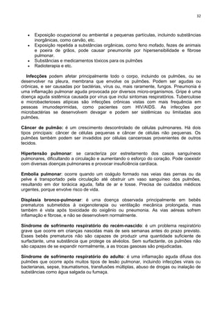 32
Exposição ocupacional ou ambiental a pequenas partículas, incluindo substâncias
inorgânicas, como carvão, etc.
Exposição repetida a substâncias orgânicas, como feno mofado, fezes de animais
e poeira de grãos, pode causar pneumonite por hipersensibilidade e fibrose
pulmonar.
Substâncias e medicamentos tóxicos para os pulmões
Radioterapia e etc.
Infecções podem afetar principalmente todo o corpo, incluindo os pulmões, ou se
desenvolver na pleura, membrana que envolve os pulmões. Podem ser agudas ou
crônicas, e ser causadas por bactérias, vírus ou, mais raramente, fungos. Pneumonia é
uma inflamação pulmonar aguda provocada por diversos micro-organismos. Gripe é uma
doença aguda sistêmica causada por vírus que inclui sintomas respiratórios. Tuberculose
e microbacterioses atípicas são infecções crônicas vistas com mais frequência em
pessoas imunodeprimidas, como pacientes com HIV/AIDS. As infecções por
microbactérias se desenvolvem devagar e podem ser sistêmicas ou limitadas aos
pulmões.
Câncer de pulmão: é um crescimento descontrolado de células pulmonares. Há dois
tipos principais: câncer de células pequenas e câncer de células não pequenas. Os
pulmões também podem ser invadidos por células cancerosas provenientes de outros
tecidos.
Hipertensão pulmonar: se caracteriza por estreitamento dos casos sanguíneos
pulmonares, dificultando a circulação e aumentando o esforço do coração. Pode coexistir
com diversas doenças pulmonares e provocar insuficiência cardíaca.
Embolia pulmonar: ocorre quando um coágulo formado nas veias das pernas ou da
pelve é transportado pela circulação até obstruir um vaso sanguíneo dos pulmões,
resultando em dor torácica aguda, falta de ar e tosse. Precisa de cuidados médicos
urgentes, porque envolve risco de vida.
Displasia bronco-pulmonar: é uma doença observada principalmente em bebês
prematuros submetidos à oxigenoterapia ou ventilação mecânica prolongada, mas
também é vista após toxicidade do oxigênio ou pneumonia. As vias aéreas sofrem
inflamação e fibrose, e não se desenvolvem normalmente.
Síndrome de sofrimento respiratório do recém-nascido: é um problema respiratório
grave que ocorre em crianças nascidas mais de seis semanas antes do prazo previsto.
Esses bebês prematuros não são capazes de produzir uma quantidade suficiente de
surfactante, uma substância que protege os alvéolos. Sem surfactante, os pulmões não
são capazes de se expandir normalmente, a as trocas gasosas são prejudicadas.
Síndrome de sofrimento respiratório do adulto: é uma inflamação aguda difusa dos
pulmões que ocorre após muitos tipos de lesão pulmonar, incluindo infecções virais ou
bacterianas, sepse, traumatismos, transfusões múltiplas, abuso de drogas ou inalação de
substâncias como água salgada ou fumaça.
 