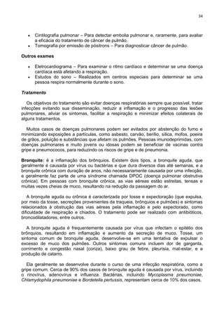 34
Cintilografia pulmonar – Para detectar embolia pulmonar e, raramente, para avaliar
a eficácia do tratamento de câncer de pulmão.
Tomografia por emissão de pósitrons – Para diagnosticar câncer de pulmão.
Outros exames
Eletrocardiograma – Para examinar o ritmo cardíaco e determinar se uma doença
cardíaca está afetando a respiração.
Estudos do sono – Realizados em centros especiais para determinar se uma
pessoa respira normalmente durante o sono.
Tratamento
Os objetivos do tratamento são evitar doenças respiratórias sempre que possível, tratar
infecções evitando sua disseminação, reduzir a inflamação e o progresso das lesões
pulmonares, aliviar os sintomas, facilitar a respiração e minimizar efeitos colaterais de
alguns tratamentos.
Muitos casos de doenças pulmonares podem ser evitados por abstenção do fumo e
minimizando exposições a partículas, como asbesto, carvão, berílio, sílica, mofos, poeira
de grãos, poluição e substâncias que afetam os pulmões. Pessoas imunodeprimidas, com
doenças pulmonares e muito jovens ou idosas podem se beneficiar de vacinas contra
gripe e pneumococos, para reduzindo os riscos de gripe e de pneumonia.
Bronquite: é a inflamação dos brônquios. Existem dois tipos, a bronquite aguda, que
geralmente é causada por vírus ou bactérias e que dura diversos dias até semanas, e a
bronquite crônica com duração de anos, não necessariamente causada por uma infecção,
e geralmente faz parte de uma síndrome chamada DPOC (doença pulmonar obstrutiva
crônica). Em pessoas com bronquite crônica, as vias aéreas estão estreitas, tensas e
muitas vezes cheias de muco, resultando na redução da passagem do ar.
A bronquite aguda ou crônica é caracterizada por tosse e expectoração (que expulsa,
por meio da tosse, secreções provenientes da traqueia, brônquios e pulmões) e sintomas
relacionados à obstrução das vias aéreas pela inflamação e pelo expectorado, como
dificuldade de respiração e chiados. O tratamento pode ser realizado com antibióticos,
broncodilatadores, entre outros.
A bronquite aguda é frequentemente causada por vírus que infectam o epitélio dos
brônquios, resultando em inflamação e aumento da secreção de muco. Tosse, um
sintoma comum de bronquite aguda, desenvolve-se em uma tentativa de expulsar o
excesso de muco dos pulmões. Outros sintomas comuns incluem dor de garganta,
corrimento e congestão nasal (coriza), baixo grau de febre, pleurisia, mal-estar, e a
produção de catarro.
Ela geralmente se desenvolve durante o curso de uma infecção respiratória, como a
gripe comum. Cerca de 90% dos casos de bronquite aguda é causada por vírus, incluindo
o rinovírus, adenovírus e influenza. Bactérias, incluindo Mycoplasma pneumoniae,
Chlamydophila pneumoniae e Bordetella pertussis, representam cerca de 10% dos casos.
 