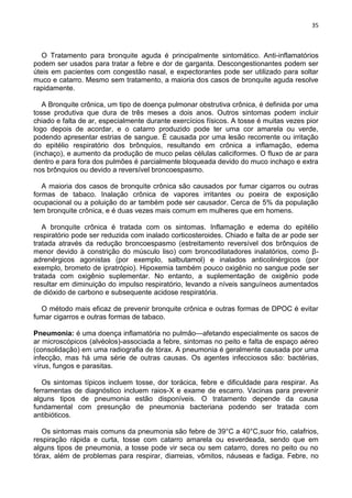 35
O Tratamento para bronquite aguda é principalmente sintomático. Anti-inflamatórios
podem ser usados para tratar a febre e dor de garganta. Descongestionantes podem ser
úteis em pacientes com congestão nasal, e expectorantes pode ser utilizado para soltar
muco e catarro. Mesmo sem tratamento, a maioria dos casos de bronquite aguda resolve
rapidamente.
A Bronquite crônica, um tipo de doença pulmonar obstrutiva crônica, é definida por uma
tosse produtiva que dura de três meses a dois anos. Outros sintomas podem incluir
chiado e falta de ar, especialmente durante exercícios físicos. A tosse é muitas vezes pior
logo depois de acordar, e o catarro produzido pode ter uma cor amarela ou verde,
podendo apresentar estrias de sangue. É causada por uma lesão recorrente ou irritação
do epitélio respiratório dos brônquios, resultando em crônica a inflamação, edema
(inchaço), e aumento da produção de muco pelas células caliciformes. O fluxo de ar para
dentro e para fora dos pulmões é parcialmente bloqueada devido do muco inchaço e extra
nos brônquios ou devido a reversível broncoespasmo.
A maioria dos casos de bronquite crônica são causados por fumar cigarros ou outras
formas de tabaco. Inalação crônica de vapores irritantes ou poeira de exposição
ocupacional ou a poluição do ar também pode ser causador. Cerca de 5% da população
tem bronquite crônica, e é duas vezes mais comum em mulheres que em homens.
A bronquite crônica é tratada com os sintomas. Inflamação e edema do epitélio
respiratório pode ser reduzida com inalado corticosteroides. Chiado e falta de ar pode ser
tratada através da redução broncoespasmo (estreitamento reversível dos brônquios de
menor devido à constrição do músculo liso) com broncodilatadores inalatórios, como β-
adrenérgicos agonistas (por exemplo, salbutamol) e inalados anticolinérgicos (por
exemplo, brometo de ipratrópio). Hipoxemia também pouco oxigênio no sangue pode ser
tratada com oxigênio suplementar. No entanto, a suplementação de oxigênio pode
resultar em diminuição do impulso respiratório, levando a níveis sanguíneos aumentados
de dióxido de carbono e subsequente acidose respiratória.
O método mais eficaz de prevenir bronquite crônica e outras formas de DPOC é evitar
fumar cigarros e outras formas de tabaco.
Pneumonia: é uma doença inflamatória no pulmão—afetando especialmente os sacos de
ar microscópicos (alvéolos)-associada a febre, sintomas no peito e falta de espaço aéreo
(consolidação) em uma radiografia de tórax. A pneumonia é geralmente causada por uma
infecção, mas há uma série de outras causas. Os agentes infecciosos são: bactérias,
vírus, fungos e parasitas.
Os sintomas típicos incluem tosse, dor torácica, febre e dificuldade para respirar. As
ferramentas de diagnóstico incluem raios-X e exame de escarro. Vacinas para prevenir
alguns tipos de pneumonia estão disponíveis. O tratamento depende da causa
fundamental com presunção de pneumonia bacteriana podendo ser tratada com
antibióticos.
Os sintomas mais comuns da pneumonia são febre de 39°C a 40°C,suor frio, calafrios,
respiração rápida e curta, tosse com catarro amarela ou esverdeada, sendo que em
alguns tipos de pneumonia, a tosse pode vir seca ou sem catarro, dores no peito ou no
tórax, além de problemas para respirar, diarreias, vômitos, náuseas e fadiga. Febre, no
 