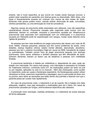36
entanto, não é muito específica, já que ocorre em muitas outras doenças comuns, e
podem estar ausentes em pacientes com doença grave ou desnutrição. Além disso, uma
tosse é frequentemente ausente em crianças com menos de dois meses de idade.
Sintomas mais graves podem incluir: cianose central, diminuição de sede, convulsões,
vômitos persistentes, ou uma diminuição do nível de consciência.
Algumas causas de pneumonia estão associadas com clássicas, mas não específicas
características clínicas. Pneumonia causada pela Legionella pode ocorrer com dor
abdominal, diarreia ou confusão, enquanto a pneumonia causada por Streptococcus
pneumoniae está associada com expectoração com cor enferrujada, e a pneumonia
causada por Klebsiella pode ter expectoração com sangue, muitas vezes descrita como
"geleia de groselha".
As pessoas que tem mais tendência em pegar pneumonia são idosos com mais de 65
anos, bebês, crianças pequenas, pessoas que tem outros problemas de saúde, como
diabetes, doença hepática crônica, estado mental alterado, desnutrição, alcoolismo,
pessoas que tem o sistema imunológico frágil por causa da AIDS, transplante de órgãos
ou quimioterapia. Também correm risco de pegar pneumonia pessoas com doenças
pulmonares, como asma, enfisema e também pessoas que têm dificuldade de tossir,
sofreram derrames, fizeram ou fazem uso de sedativos e pessoas com mobilidade
limitada.
A pneumonia bacteriana é tratada por antibióticos e, dependendo do caso, pode ser
tratado com internação. Em casos mais graves, uma internação é necessária na Unidade
de Tratamento Intensivo, conhecida como UTI. As medicações podem ser tanto via oral
ou por injeções, aplicadas na veia ou no músculo. Além das medicações, como auxiliar
no tratamento, pode ser usada a fisioterapia respiratória. Os fisioterapeutas podem utilizar
vibradores no tórax, exercícios respiratórios e tapotagem, que é a percussão do tórax com
os punhos, para retirar as secreções que estão dentro dos pulmões e fazendo com que o
paciente possa ser curado mais rapidamente.
Em caso de pneumonias virais, o tratamento é só de suporte. Ela é tratada com dieta
adequada, oxigênio, caso seja necessário e medicações para dor e febre. Em casos de
pneumonias causadas por fungos, antimicrobianos específicos são utilizados.
A prevenção inclui vacinação, medidas ambientais, e o tratamento de outras doenças
de forma adequada.
 