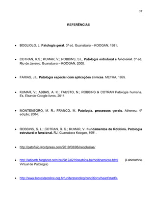 37
REFERÊNCIAS
BOGLIOLO, L. Patologia geral. 3ª ed. Guanabara – KOOGAN, 1981.
COTRAN, R.S.; KUMAR, V.; ROBBINS, S.L. Patologia estrutural e funcional. 5ª ed.
Rio de Janeiro: Guanabara – KOOGAN, 2000.
FARIAS, J.L. Patologia especial com aplicações clínicas. METHA, 1999.
KUMAR, V.; ABBAS, A. K.; FAUSTO, N.; ROBBINS & COTRAN Patologia humana.
Es, Elsevier Google livros, 2011
MONTENEGRO, M. R.; FRANCO, M. Patologia, processos gerais. Atheneu; 4º
edição; 2004.
ROBBINS, S. L.; COTRAN, R. S.; KUMAR, V. Fundamentos de Robbins. Patologia
estrutural e funcional. RJ, Guanabara Koogan, 1991.
http://patofisio.wordpress.com/2010/08/06/neoplasias/
http://labpath.blogspot.com.br/2012/02/disturbios-hemodinamicos.html (Laboratório
Virtual de Patologia)
http://www.labtestsonline.org.br/understanding/conditions/heart/start/4
 