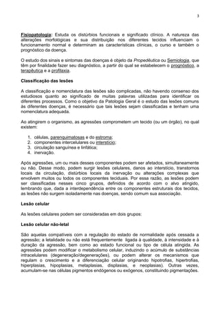 3
Fisiopatologia: Estuda os distúrbios funcionais e significado clínico. A natureza das
alterações morfológicas e sua distribuição nos diferentes tecidos influenciam o
funcionamento normal e determinam as características clínicas, o curso e também o
prognóstico da doença.
O estudo dos sinais e sintomas das doenças é objeto da Propedêutica ou Semiologia, que
têm por finalidade fazer seu diagnóstico, a partir do qual se estabelecem o prognóstico, a
terapêutica e a profilaxia.
Classificação das lesões
A classificação e nomenclatura das lesões são complicadas, não havendo consenso dos
estudiosos quanto ao significado de muitas palavras utilizadas para identificar os
diferentes processos. Como o objetivo da Patologia Geral é o estudo das lesões comuns
às diferentes doenças, é necessário que tais lesões sejam classificadas e tenham uma
nomenclatura adequada.
Ao atingirem o organismo, as agressões comprometem um tecido (ou um órgão), no qual
existem:
1. células, parenquimatosas e do estroma;
2. componentes intercelulares ou interstício;
3. circulação sanguínea e linfática;
4. inervação.
Após agressões, um ou mais desses componentes podem ser afetados, simultaneamente
ou não. Desse modo, podem surgir lesões celulares, danos ao interstício, transtornos
locais da circulação, distúrbios locais da inervação ou alterações complexas que
envolvem muitos ou todos os componentes teciduais. Por essa razão, as lesões podem
ser classificadas nesses cinco grupos, definidos de acordo com o alvo atingido,
lembrando que, dada a interdependência entre os componentes estruturais dos tecidos,
as lesões não surgem isoladamente nas doenças, sendo comum sua associação.
Lesão celular
As lesões celulares podem ser consideradas em dois grupos:
Lesão celular não-letal
São aquelas compatíveis com a regulação do estado de normalidade após cessada a
agressão; a letalidade ou não está frequentemente ligada à qualidade, à intensidade e à
duração da agressão, bem como ao estado funcional ou tipo de célula atingida. As
agressões podem modificar o metabolismo celular, induzindo o acúmulo de substâncias
intracelulares (degeneração/degenerações), ou podem alterar os mecanismos que
regulam o crescimento e a diferenciação celular originando hipotrofias, hipertrofias,
hiperplasias, hipoplasias, metaplasias, displasias, e neoplasias). Outras vezes,
acumulam-se nas células pigmentos endógenos ou exógenos, constituindo pigmentações.
 