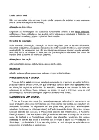 4
Lesão celular letal
São representadas pela necrose (morte celular seguida de autólise) e pela apoptose
(morte celular não seguida de autólise).
Alteração do interstício
Englobam as modificações da substância fundamental amorfa e das fibras elásticas,
colágenas e fibras reticulares, que podem sofrer alterações estruturais e depósitos de
substâncias formadas in situ ou originadas da circulação.
Distúrbio da circulação
Inclui aumento, diminuição, cessação do fluxo sanguíneo para os tecidos (hiperemia,
oligoemia e isquemia), coagulação sanguínea no leito vascular (trombose), aparecimento
na circulação de substâncias que não se misturam ao sangue e causam oclusão vascular
(embolia), saída de sangue do leito vascular (hemorragia) e alterações das trocas de
líquidos entre o plasma e o interstício (edema).
Alteração da inervação
Alterações locais dessas estruturas são pouco conhecidas.
Inflamação
A lesão mais complexa que envolve todos os componentes teciduais.
PROCESSO SAÚDE X DOENÇA
Pode-se definir saúde como um estado de adaptação do organismo ao ambiente físico,
psíquico ou social em que vivem, em que o indivíduo sente-se bem e não apresenta sinais
ou alterações orgânicas evidentes. Ao contrário, doença é um estado de falta de
adaptação ao ambiente físico, psíquico ou social, no qual o indivíduo sente-se mal
(sintomas) e/ou apresenta alterações orgânicas evidenciáveis (sinais).
ELEMENTOS DE UMA DOENÇA
Todas as doenças têm causa (ou causas) que age por determinados mecanismos, os
quais produzem alterações morfológicas e/ou moleculares nos tecidos, que resultam em
alterações funcionais no organismo ou em parte dele, produzindo manifestações
subjetivas (sintomas) ou objetivas (sinais). A Patologia engloba áreas diferentes, como a
Etiologia (estudo das causas), a Patogênese (estudo dos mecanismos), a Anatomia
Patológica (estudo das alterações morfológicas dos tecidos que, em conjunto, recebem o
nome de lesões) e a Fisiopatologia (estudo das alterações funcionais dos órgãos
afetados). O estudo dos sinais e sintomas das doenças é objeto da Propedêutica ou
Semiologia, cuja finalidade é fazer seu diagnóstico, a partir do qual se estabelecem o
prognóstico, a terapêutica e a prevenção.
 