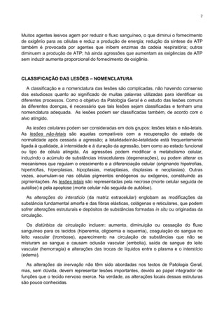 7
Muitos agentes lesivos agem por reduzir o fluxo sanguíneo, o que diminui o fornecimento
de oxigênio para as células e reduz a produção de energia; redução da síntese de ATP
também é provocada por agentes que inibem enzimas da cadeia respiratória; outros
diminuem a produção de ATP; há ainda agressões que aumentam as exigências de ATP
sem induzir aumento proporcional do fornecimento de oxigênio.
CLASSIFICAÇÃO DAS LESÕES – NOMENCLATURA
A classificação e a nomenclatura das lesões são complicadas, não havendo consenso
dos estudiosos quanto ao significado de muitas palavras utilizadas para identificar os
diferentes processos. Como o objetivo da Patologia Geral é o estudo das lesões comuns
às diferentes doenças, é necessário que tais lesões sejam classificadas e tenham uma
nomenclatura adequada. As lesões podem ser classificadas também, de acordo com o
alvo atingido.
As lesões celulares podem ser consideradas em dois grupos: lesões letais e não-letais.
As lesões não-letais são aquelas compatíveis com a recuperação do estado de
normalidade após cessada a agressão; a letalidade/não-letalidade está frequentemente
ligada à qualidade, à intensidade e à duração da agressão, bem como ao estado funcional
ou tipo de célula atingida. As agressões podem modificar o metabolismo celular,
induzindo o acúmulo de substâncias intracelulares (degenerações), ou podem alterar os
mecanismos que regulam o crescimento e a diferenciação celular (originando hipotrofias,
hipertrofias, hiperplasias, hipoplasias, metaplasias, displasias e neoplasias). Outras
vezes, acumulam-se nas células pigmentos endógenos ou exógenos, constituindo as
pigmentações. As lesões letais são representadas pela necrose (morte celular seguida de
autólise) e pela apoptose (morte celular não seguida de autólise).
As alterações do interstício (da matriz extracelular) englobam as modificações da
substância fundamental amorfa e das fibras elásticas, colágenas e reticulares, que podem
sofrer alterações estruturais e depósitos de substâncias formadas in situ ou originadas da
circulação.
Os distúrbios da circulação incluem: aumento, diminuição ou cessação do fluxo
sanguíneo para os tecidos (hiperemia, oligoemia e isquemia), coagulação do sangue no
leito vascular (trombose), aparecimento na circulação de substâncias que não se
misturam ao sangue e causam oclusão vascular (embolia), saída de sangue do leito
vascular (hemorragia) e alterações das trocas de líquidos entre o plasma e o interstício
(edema).
As alterações da inervação não têm sido abordadas nos textos de Patologia Geral,
mas, sem dúvida, devem representar lesões importantes, devido ao papel integrador de
funções que o tecido nervoso exerce. Na verdade, as alterações locais dessas estruturas
são pouco conhecidas.
 
