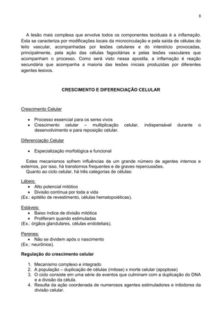 8
A lesão mais complexa que envolve todos os componentes teciduais é a inflamação.
Esta se caracteriza por modificações locais da microcirculação e pela saída de células do
leito vascular, acompanhadas por lesões celulares e do interstício provocadas,
principalmente, pela ação das células fagocitárias e pelas lesões vasculares que
acompanham o processo. Como será visto nessa apostila, a inflamação é reação
secundária que acompanha a maioria das lesões iniciais produzidas por diferentes
agentes lesivos.
CRESCIMENTO E DIFERENCIAÇÃO CELULAR
Crescimento Celular
Processo essencial para os seres vivos
Crescimento celular – multiplicação celular, indispensável durante o
desenvolvimento e para reposição celular.
Diferenciação Celular
Especialização morfológica e funcional
Estes mecanismos sofrem influências de um grande número de agentes internos e
externos, por isso, há transtornos frequentes e de graves repercussões.
Quanto ao ciclo celular, há três categorias de células:
Lábeis:
Alto potencial mitótico
Divisão contínua por toda a vida
(Ex.: epitélio de revestimento, células hematopoiéticas).
Estáveis:
Baixo índice de divisão mitótica
Proliferam quando estimuladas
(Ex.: órgãos glandulares, células endoteliais).
Perenes:
Não se dividem após o nascimento
(Ex.: neurônios).
Regulação do crescimento celular
1. Mecanismo complexo e integrado
2. A população – duplicação de células (mitose) x morte celular (apoptose)
3. O ciclo consiste em uma série de eventos que culminam com a duplicação do DNA
e a divisão da célula.
4. Resulta da ação coordenada de numerosos agentes estimuladores e inibidores da
divisão celular.
 