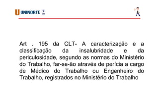 Art . 195 da CLT- A caracterização e a
classificação da insalubridade e da
periculosidade, segundo as normas do Ministério
do Trabalho, far-se-ão através de perícia a cargo
de Médico do Trabalho ou Engenheiro do
Trabalho, registrados no Ministério do Trabalho
 