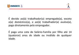 É devido ao(à) trabalhador(a) empregado(a), exceto
o(a) doméstico(a), e ao(à) trabalhador(a) avulso(a),
pago diretamente pelo empregador.
É paga uma cota de Salário-Família por filho até 14
(quatorze) anos de idade ou inválido de qualquer
idade.
 