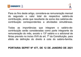Para os fins deste artigo, considera-se remuneração mensal
do segurado o valor total do respectivo salário-de
contribuição, ainda que resultante da soma dos salários-de-
contribuição correspondentes a atividades simultâneas.
Todas as importâncias que integram o salário-de-
contribuição serão consideradas como parte integrante da
remuneração do mês, exceto o 13º salário e o adicional de
férias previsto no inciso XVII do art. 7º da Constituição, para
efeito de definição do direito à cota do salário-família.
PORTARIA SEPRT Nº 477, DE 12 DE JANEIRO DE 2021
 