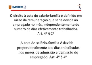 O direito à cota do salário-família é definido em
razão da remuneração que seria devida ao
empregado no mês, independentemente do
número de dias efetivamente trabalhados.
Art. 4º § 2º
A cota do salário-família é devida
proporcionalmente aos dias trabalhados
nos meses de admissão e demissão do
empregado. Art. 4º § 4º
 