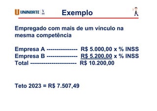 Exemplo
Empregado com mais de um vínculo na
mesma competência
Empresa A ---------------- R$ 5.000,00 x % INSS
Empresa B ---------------- R$ 5.200,00 x % INSS
Total ------------------------ R$ 10.200,00
Teto 2023 = R$ 7.507,49
 