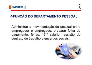 Administrar a movimentação de pessoal entre
empregador e empregado, preparar folha de
pagamento, férias, 13.º salário, rescisão do
contrato de trabalho e encargos sociais.
FUNÇÃO DO DEPARTAMENTO PESSOAL
 