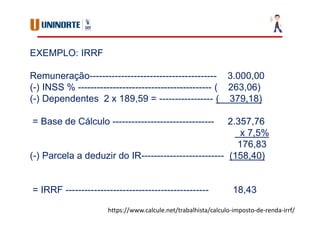EXEMPLO: IRRF
Remuneração---------------------------------------- 3.000,00
(-) INSS % ------------------------------------------ ( 263,06)
(-) Dependentes 2 x 189,59 = ----------------- ( 379,18)
= Base de Cálculo -------------------------------- 2.357,76
x 7,5%
176,83
(-) Parcela a deduzir do IR-------------------------- (158,40)
= IRRF --------------------------------------------- 18,43
https://www.calcule.net/trabalhista/calculo-imposto-de-renda-irrf/
 