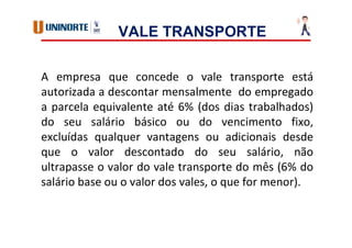 VALE TRANSPORTE
A empresa que concede o vale transporte está
autorizada a descontar mensalmente do empregado
a parcela equivalente até 6% (dos dias trabalhados)
do seu salário básico ou do vencimento fixo,
excluídas qualquer vantagens ou adicionais desde
que o valor descontado do seu salário, não
ultrapasse o valor do vale transporte do mês (6% do
salário base ou o valor dos vales, o que for menor).
 
