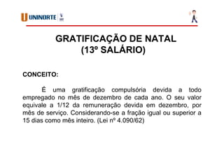 GRATIFICAÇÃO DE NATAL
(13º SALÁRIO)
CONCEITO:
É uma gratificação compulsória devida a todo
empregado no mês de dezembro de cada ano. O seu valor
equivale a 1/12 da remuneração devida em dezembro, por
mês de serviço. Considerando-se a fração igual ou superior a
15 dias como mês inteiro. (Lei nº 4.090/62)
 