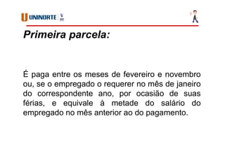 Primeira parcela:
É paga entre os meses de fevereiro e novembro
ou, se o empregado o requerer no mês de janeiro
do correspondente ano, por ocasião de suas
férias, e equivale à metade do salário do
empregado no mês anterior ao do pagamento.
 