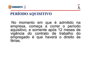 PERÍODO AQUISITIVO
No momento em que é admitido na
empresa, começa a correr o período
aquisitivo, e somente após 12 meses de
vigência do contrato de trabalho do
empregado é que haverá o direito às
férias.
 