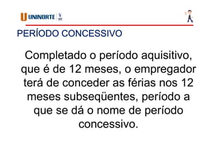 PERÍODO CONCESSIVO
Completado o período aquisitivo,
que é de 12 meses, o empregador
terá de conceder as férias nos 12
meses subseqüentes, período a
que se dá o nome de período
concessivo.
 