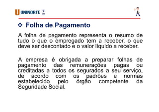  Folha de Pagamento
A folha de pagamento representa o resumo de
tudo o que o empregado tem a receber, o que
deve ser descontado e o valor líquido a receber.
A empresa é obrigada a preparar folhas de
pagamento das remunerações pagas ou
creditadas a todos os segurados a seu serviço,
de acordo com os padrões e normas
estabelecido pelo órgão competente da
Seguridade Social.
 
