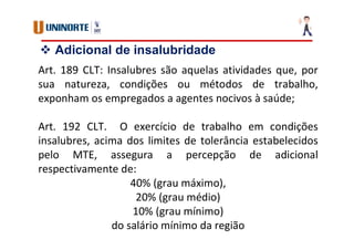  Adicional de insalubridade
Art. 189 CLT: Insalubres são aquelas atividades que, por
sua natureza, condições ou métodos de trabalho,
exponham os empregados a agentes nocivos à saúde;
Art. 192 CLT. O exercício de trabalho em condições
insalubres, acima dos limites de tolerância estabelecidos
pelo MTE, assegura a percepção de adicional
respectivamente de:
40% (grau máximo),
20% (grau médio)
10% (grau mínimo)
do salário mínimo da região
 