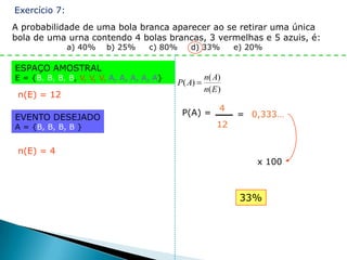 Exercício 7:
A probabilidade de uma bola branca aparecer ao se retirar uma única
bola de uma urna contendo 4 bolas brancas, 3 vermelhas e 5 azuis, é:
               a) 40%   b) 25%      c) 80%      d) 33%        e) 20%

ESPAÇO AMOSTRAL
E = {B, B, B, B, V, V, V, A, A, A, A, A}             n( A)
                                             P( A)
                                                     n( E )
 n(E) = 12

                                              P(A) = 4        = 0,333…
EVENTO DESEJADO
A = {B, B, B, B }                                    12


 n(E) = 4
                                                                  x 100



                                                               33%
 