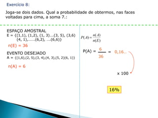 Exercício 8:
Joga-se dois dados. Qual a probabilidade de obtermos, nas faces
voltadas para cima, a soma 7.:


ESPAÇO AMOSTRAL
E = {(1,1), (1,2), (1, 3)….(3, 5), (3,6)                n( A)
                                                P( A)
     (4, 1),…….(6,2), ….(6,6)}                          n( E )
 n(E) = 36
                                                 P(A) = 6        = 0,16…
EVENTO DESEJADO
A = {(1,6),(2, 5),(3, 4),(4, 3),(5, 2)(6, 1)}           36

 n(A) = 6
                                                                    x 100



                                                                 16%
 