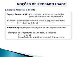 NOÇÕES DE PROBABILIDADE
1. Espaço Amostral e Evento

 Espaço Amostral (E) é o conjunto de todos os resultados
                     possíveis de um dado experimento.

  Exemplo: No lançamento de um dado, o espaço amostral é:
           E = {1, 2, 3, 4, 5, 6}

  Evento (A) é qualquer subconjunto de um espaço amostral.

  Exemplo: No lançamento de um dado, o conjunto
           A = {1, 3, 5}
           (ocorrência de um número ímpar) é um evento.
 