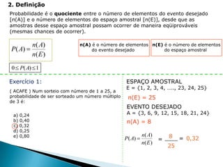 2. Definição
Probabilidade é o quociente entre o número de elementos do evento desejado
[n(A)] e o número de elementos do espaço amostral [n(E)], desde que as
amostras desse espaço amostral possam ocorrer de maneira eqüiprováveis
(mesmas chances de ocorrer).

           n( A)              n(A) é o número de elementos n(E) é o número de elementos
 P( A)                             do evento desejado           do espaço amostral
           n( E )
 0 P( A) 1

Exercício 1:                                       ESPAÇO AMOSTRAL
                                                   E = {1, 2, 3, 4, ….., 23, 24, 25}
( ACAFE ) Num sorteio com número de 1 a 25, a
probabilidade de ser sorteado um número múltiplo    n(E) = 25
de 3 é:
                                                   EVENTO DESEJADO
 a) 0,24                                           A = {3, 6, 9, 12, 15, 18, 21, 24}
 b) 0,40                                           n(A) = 8
 c) 0,32
 d) 0,25
 e) 0,80                                                   n( A)        8    = 0,32
                                                   P( A)            =
                                                           n( E )
                                                                        25
 