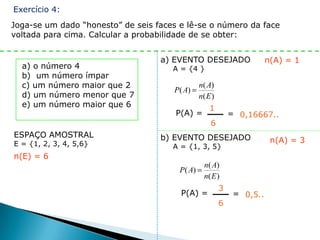 Exercício 4:
Joga-se um dado “honesto” de seis faces e lê-se o número da face
voltada para cima. Calcular a probabilidade de se obter:


                                   a) EVENTO DESEJADO                   n(A) = 1
  a) o número 4                       A = {4 }
  b) um número ímpar
  c) um número maior que 2                      n( A)
                                      P( A)
  d) um número menor que 7                      n( E )
  e) um número maior que 6                          1
                                       P(A) =                = 0,16667..
                                                    6
ESPAÇO AMOSTRAL                    b) EVENTO DESEJADO
E = {1, 2, 3, 4, 5,6}                                                    n(A) = 3
                                      A = {1, 3, 5}
n(E) = 6
                                                  n( A)
                                        P( A)
                                                  n( E )
                                                         3
                                        P(A) =                = 0,5..
                                                         6
 