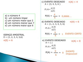 c) EVENTO DESEJADO           n(A) = 4
                              A = {3, 4, 5, 6 }

                                      n( A)
                              P( A)
                                      n( E )
                                          4
 a) o número 4                P(A) =           = 0,6666….
 b) um número ímpar                       6
 c) um número maior que 2
                            d) EVENTO DESEJADO            n(A) = 6
 d) um número menor que 7     A = {1, 2, 3, 4, 5, 6}
 e) um número maior que 6
                                    n( A)
                              P( A)
                                    n( E )
                                        6
                              P(A) =           = 1     EVENTO CERTO
ESPAÇO AMOSTRAL                          6
E = {1, 2, 3, 4, 5,6}
n(E) = 6                    e) EVENTO DESEJADO             n(A) = 0
                               A={}
                                    n( A)
                              P( A)
                                    n( E )
                                         0             EVENTO
                               P(A) =          = 0
                                                       Impossível
                                          6
 