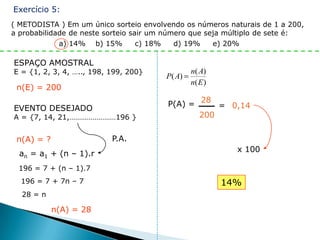 Exercício 5:
( METODISTA ) Em um único sorteio envolvendo os números naturais de 1 a 200,
a probabilidade de neste sorteio sair um número que seja múltiplo de sete é:
             a) 14% b) 15%         c) 18%   d) 19%    e) 20%

ESPAÇO AMOSTRAL
E = {1, 2, 3, 4, ….., 198, 199, 200}            n( A)
                                        P( A)
                                                n( E )
 n(E) = 200

                                        P(A) = 28 = 0,14
EVENTO DESEJADO
A = {7, 14, 21,……………………196 }                   200


 n(A) = ?                  P.A.
                                                           x 100
  an = a1 + (n – 1).r
 196 = 7 + (n – 1).7
  196 = 7 + 7n – 7                                       14%
  28 = n

            n(A) = 28
 