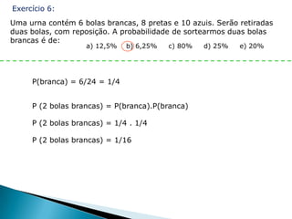 Exercício 6:
Uma urna contém 6 bolas brancas, 8 pretas e 10 azuis. Serão retiradas
duas bolas, com reposição. A probabilidade de sortearmos duas bolas
brancas é de:
                   a) 12,5%   b) 6,25%   c) 80%   d) 25%    e) 20%




     P(branca) = 6/24 = 1/4


     P (2 bolas brancas) = P(branca).P(branca)

     P (2 bolas brancas) = 1/4 . 1/4

     P (2 bolas brancas) = 1/16
 