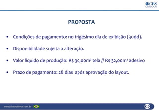 PROPOSTA
• Condições de pagamento: no trigésimo dia de exibição (30dd).
• Disponibilidade sujeita a alteração.
• Valor líquido de produção: R$ 30,00m² tela // R$ 32,00m² adesivo
• Prazo de pagamento: 28 dias após aprovação do layout.
 