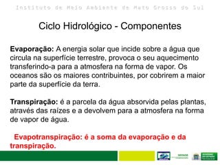 I n s t i t u t o d e M e i o A m b i e n t e d e M a t o G r o s s o d o S u l
Ciclo Hidrológico - Componentes
10
Evaporação: A energia solar que incide sobre a água que
circula na superfície terrestre, provoca o seu aquecimento
transferindo-a para a atmosfera na forma de vapor. Os
oceanos são os maiores contribuintes, por cobrirem a maior
parte da superfície da terra.
Transpiração: é a parcela da água absorvida pelas plantas,
através das raízes e a devolvem para a atmosfera na forma
de vapor de água.
Evapotranspiração: é a soma da evaporação e da
transpiração.
 