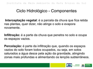 I n s t i t u t o d e M e i o A m b i e n t e d e M a t o G r o s s o d o S u l
Ciclo Hidrológico - Componentes
11
Interceptação vegetal: é a parcela da chuva que fica retida
nas plantas, quer dizer, não atinge o solo e evapora
novamente.
Infiltração: é a parte da chuva que penetra no solo e ocupa
os espaços vazios.
Percolação: é parte da infiltração que, quando os espaços
vazios do solo foram todos ocupados, ou seja, em solos
saturados a água desce pela ação da gravidade, atingindo
zonas mais profundas e alimentando os lençóis subterrâneos.
 