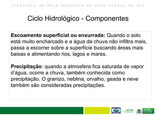 I n s t i t u t o d e M e i o A m b i e n t e d e M a t o G r o s s o d o S u l
Ciclo Hidrológico - Componentes
12
Escoamento superficial ou enxurrada: Quando o solo
está muito encharcado e a água da chuva não infiltra mais,
passa a escorrer sobre a superfície buscando áreas mais
baixas e alimentando rios, lagos e mares.
Precipitação: quando a atmosfera fica saturada de vapor
d’água, ocorre a chuva, também conhecida como
precipitação. O granizo, neblina, orvalho, geada e neve
também são consideradas precipitações.
 