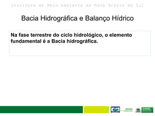 I n s t i t u t o d e M e i o A m b i e n t e d e M a t o G r o s s o d o S u l
Bacia Hidrográfica e Balanço Hídrico
13
Na fase terrestre do ciclo hidrológico, o elemento
fundamental é a Bacia hidrográfica.
 
