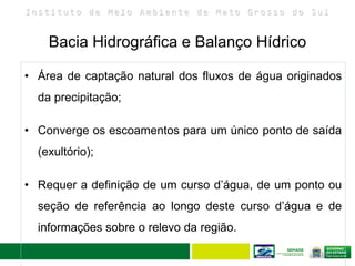 I n s t i t u t o d e M e i o A m b i e n t e d e M a t o G r o s s o d o S u l
Bacia Hidrográfica e Balanço Hídrico
14
• Área de captação natural dos fluxos de água originados
da precipitação;
• Converge os escoamentos para um único ponto de saída
(exultório);
• Requer a definição de um curso d’água, de um ponto ou
seção de referência ao longo deste curso d’água e de
informações sobre o relevo da região.
 