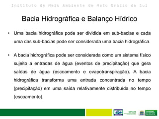 I n s t i t u t o d e M e i o A m b i e n t e d e M a t o G r o s s o d o S u l
Bacia Hidrográfica e Balanço Hídrico
15
• Uma bacia hidrográfica pode ser dividida em sub-bacias e cada
uma das sub-bacias pode ser considerada uma bacia hidrográfica.
• A bacia hidrográfica pode ser considerada como um sistema físico
sujeito a entradas de água (eventos de precipitação) que gera
saídas de água (escoamento e evapotranspiração). A bacia
hidrográfica transforma uma entrada concentrada no tempo
(precipitação) em uma saída relativamente distribuída no tempo
(escoamento).
 