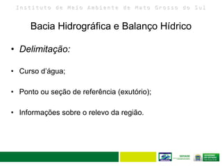 I n s t i t u t o d e M e i o A m b i e n t e d e M a t o G r o s s o d o S u l
Bacia Hidrográfica e Balanço Hídrico
17
• Delimitação:
• Curso d’água;
• Ponto ou seção de referência (exutório);
• Informações sobre o relevo da região.
 
