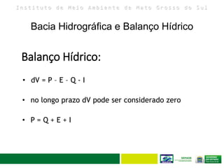 I n s t i t u t o d e M e i o A m b i e n t e d e M a t o G r o s s o d o S u l
Bacia Hidrográfica e Balanço Hídrico
19
• dV = P – E – Q - I
• no longo prazo dV pode ser considerado zero
• P = Q + E + I
Balanço Hídrico:
 