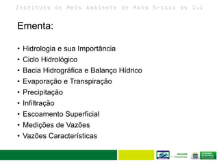 I n s t i t u t o d e M e i o A m b i e n t e d e M a t o G r o s s o d o S u l
Ementa:
• Hidrologia e sua Importância
• Ciclo Hidrológico
• Bacia Hidrográfica e Balanço Hídrico
• Evaporação e Transpiração
• Precipitação
• Infiltração
• Escoamento Superficial
• Medições de Vazões
• Vazões Características
 