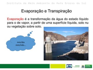 I n s t i t u t o d e M e i o A m b i e n t e d e M a t o G r o s s o d o S u l
Evaporação e Transpiração
20
Evaporação é a transformação da água do estado líquido
para o de vapor, a partir de uma superfície líquida, solo nu
ou vegetação sobre solo.
mm/dia
mm/mês...
 