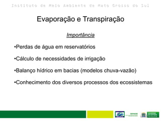 I n s t i t u t o d e M e i o A m b i e n t e d e M a t o G r o s s o d o S u l
Evaporação e Transpiração
22
Importância
•Perdas de água em reservatórios
•Cálculo de necessidades de irrigação
•Balanço hídrico em bacias (modelos chuva-vazão)
•Conhecimento dos diversos processos dos ecossistemas
 