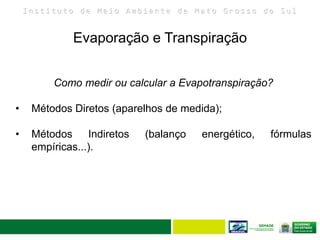 I n s t i t u t o d e M e i o A m b i e n t e d e M a t o G r o s s o d o S u l
Evaporação e Transpiração
23
Como medir ou calcular a Evapotranspiração?
• Métodos Diretos (aparelhos de medida);
• Métodos Indiretos (balanço energético, fórmulas
empíricas...).
 