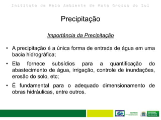 I n s t i t u t o d e M e i o A m b i e n t e d e M a t o G r o s s o d o S u l
Precipitação
24
Importância da Precipitação
• A precipitação é a única forma de entrada de água em uma
bacia hidrográfica;
• Ela fornece subsídios para a quantificação do
abastecimento de água, irrigação, controle de inundações,
erosão do solo, etc;
• É fundamental para o adequado dimensionamento de
obras hidráulicas, entre outros.
 
