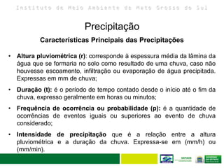 I n s t i t u t o d e M e i o A m b i e n t e d e M a t o G r o s s o d o S u l
Precipitação
25
Características Principais das Precipitações
• Altura pluviométrica (r): corresponde à espessura média da lâmina da
água que se formaria no solo como resultado de uma chuva, caso não
houvesse escoamento, infiltração ou evaporação de água precipitada.
Expressas em mm de chuva;
• Duração (t): é o período de tempo contado desde o início até o fim da
chuva, expresso geralmente em horas ou minutos;
• Frequência de ocorrência ou probabilidade (p): é a quantidade de
ocorrências de eventos iguais ou superiores ao evento de chuva
considerado;
• Intensidade de precipitação que é a relação entre a altura
pluviométrica e a duração da chuva. Expressa-se em (mm/h) ou
(mm/min).
 