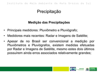 I n s t i t u t o d e M e i o A m b i e n t e d e M a t o G r o s s o d o S u l
Precipitação
26
Medição das Precipitações
• Principais medidores: Pluviômetro e Pluviógrafo;
• Medidores mais recentes: Radar e Imagens de Satélite;
• Apesar de no Brasil ser convencional a medição por
Pluviômetros e Pluviógrafos, existem medidas efetuadas
por Radar e Imagens de Satélite, mesmo estes dois últimos
possuírem ainda erros associados relativamente grandes;
 